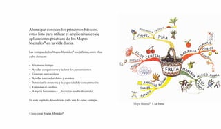 Ahora que conoces los principios básicos,
estás listo para utilizar el amplio abanico de
aplicaciones prácticas de los Mapas
MentalesB en tu vida diaria.
Las ventajas de los Mapas Mentalesa son infinitas,entre ellas
cabe destacar:
Ahorrarse tiempo
Ayudan a organizarse y aclarar los pensamientos
Generan nuevas ideas
Ayudan a recordar datos y eventos
Potencia la memoria y la capacidad de concentración
Estimulan el cerebro
Amplia horizontes y...¡hacerlosresulta divertido!
En este capítulo,descubrirás cada una de estas ventajas.
Mapa MentalB1: La fruta
Cómo crear Mapas MentalesB
 