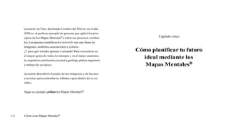 Leonardo daVinci,declarado Cerebro del Milenio en el año
2000,es el perfecto ejemplo de persona que aplicó los prin-
cipios de los Mapas Mentalesmatodos sus procesos cerebra-
les.Los apuntes científicos de Leonardo son una fiesta de
imágenes,símbolos,asociacionesy colores.
¿Ypara qué tomaba apuntes Leonardo? Para convertirse en
el mayor genio de todos los tiempos y en el mejor anatomis-
ta,arquitecto,astrónomo,cocinero,geólogo,pintor,ingeniero
y músico de su época.
Leonardo descubrió el poder de las imágenes y de las aso-
ciaciones para estimularlas infinitascapacidades de su ce-
rebro.
Sigue su ejemplo,jutiliza los Mapas Mentalesm!
Capítulo cinco
Cómo planificar tu futuro
ideal mediante los
Mapas MentalesB
112 Cómo crear Mapas Mentalesm
 