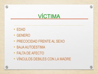 VÍCTIMA
• EDAD
• GENERO
• PRECOCIDAD FRENTE AL SEXO
• BAJAAUTOESTIMA
• FALTA DE AFECTO
• VÍNCULOS DEBILES CON LA MADRE
 