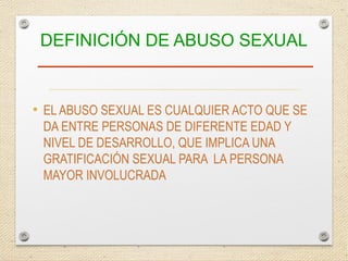 DEFINICIÓN DE ABUSO SEXUAL
• EL ABUSO SEXUAL ES CUALQUIER ACTO QUE SE
DA ENTRE PERSONAS DE DIFERENTE EDAD Y
NIVEL DE DESARROLLO, QUE IMPLICA UNA
GRATIFICACIÓN SEXUAL PARA LA PERSONA
MAYOR INVOLUCRADA
 