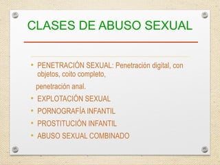CLASES DE ABUSO SEXUAL
• PENETRACIÓN SEXUAL: Penetración digital, con
objetos, coito completo,
penetración anal.
• EXPLOTACIÓN SEXUAL
• PORNOGRAFÍA INFANTIL
• PROSTITUCIÓN INFANTIL
• ABUSO SEXUAL COMBINADO
 