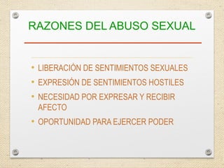 RAZONES DEL ABUSO SEXUAL
• LIBERACIÓN DE SENTIMIENTOS SEXUALES
• EXPRESIÓN DE SENTIMIENTOS HOSTILES
• NECESIDAD POR EXPRESAR Y RECIBIR
AFECTO
• OPORTUNIDAD PARA EJERCER PODER
 