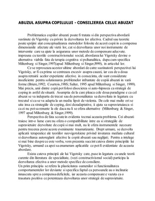 ABUZUL ASUPRA COPILULUI - CONSILIEREA CELUI ABUZAT
Problematica copiilor abuzati poate fi tratata si din perspectiva abordarii
sustinute de Vigotsky cu privire la dezvoltarea lor afectiva. Cadrul sau teoretic
poate sprijini atat conceptualizarea metodelor folosite de acesti copii in a compensa
dimensiunile afectate ale vietii lor, cat si dezvoltarea unor noi instrumente de
interventie care sa ajute la asigurarea unor metode de compensare adecvate.
impreuna cu teoriile constructivismului social, abordarea lui Vigotsky devine o
alternativa viabila fata de terapia cognitiva si psihanalitica, dupa cum specifica
Miltenburg si Singer,1997(apud Miltenburg si Singer,l999), in articolul lor.
Ce se reproseaza acestor ultime abordari de catre sustinatorii perspectivei lui
Vigotsky, ar fi ca prima se centreaza excesiv asupra cauzei, iar cea de a doua
asupra retrairii acelor experiente afective. in consecinta, ele sunt considerate
insuficiente pentru solutionarea problemelor infruntate de copiii abuzati in varii
forme (Briere,1992; Courtois,198S; Salter, 1995 apud Miltenburg si Singer, 1999).
Mai precis, unii dintre copii potfolosi disocierea si auto-hipnoza ca strategii de
coping in astfel de situatii. Asumptia de la care pleaca cele doua paradigme e ca cel
abuzat se va indeparta de trecut sau de personalitatea sa dezvoltata in legatura cu
trecutul si ca se va adapta la un mediu lipsit de violenta. De cele mai multe ori se
uita insa ca strategiile de coping, desi dezadaptative, ii ajuta sa supravietuiasca si
ca ei nu potsa renunte la ele daca nu li se ofera alternative (Miltenburg & Singer,
1997 apud Miltenburg & Singer,1999).
Perspectiva de fata scoatein evidenta tocmai aceasta problema. Cei abuzati
traiesc intr-o lume care nu ofera o compatibilitate intre ea si strategiile de
supravietuire dezvoltate de copii si mai mult, nu le ofera instrumentele necesare
pentru trecerea peste aceste evenimente traumatizante. Drept urmare, se dezvolta
aplicatii terapeutice ale teoriilor neovigotskiene privind invatarea mediata cultural
si dezvoltarea autoreglarii afective la copiii abuzati sau neglijati. Pentru a intelege
si mai bine desprece este vorba, vom prezenta succint cateva dintre principiile lui
Vigotsky, urmand ca apoi sa enumeram aplicatiile ce potfi evidentiate de aceasta
abordare.
Exista cateva principii ale lui Vigotsky care, puse in legatura cu unele teorii
curente din literatura de specialitate, (vezi constructivismul social) participa la
dezvoltarea efectiva a unor metode specifice de consiliere.
Un prim principiu se refera la plasticitatea oamenilor si functionalitatea
comportamentelor lor deviante si specifica faptul ca persoanele au o inclinatie
innascuta spre a compensadeficitele, iar aceasta compensare e vazuta ca o
trasatura pozitiva ce potenteaza dezvoltarea unor strategii de supravietuire.
 