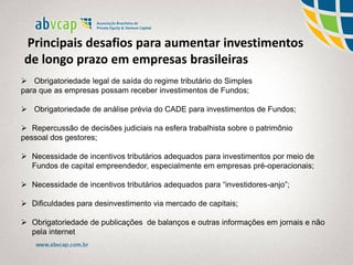  Obrigatoriedade legal de saída do regime tributário do Simples
para que as empresas possam receber investimentos de Fundos;
 Obrigatoriedade de análise prévia do CADE para investimentos de Fundos;
 Repercussão de decisões judiciais na esfera trabalhista sobre o patrimônio
pessoal dos gestores;
 Necessidade de incentivos tributários adequados para investimentos por meio de
Fundos de capital empreendedor, especialmente em empresas pré-operacionais;
 Necessidade de incentivos tributários adequados para “investidores-anjo”;
 Dificuldades para desinvestimento via mercado de capitais;
 Obrigatoriedade de publicações de balanços e outras informações em jornais e não
pela internet
Principais desafios para aumentar investimentos
de longo prazo em empresas brasileiras
 