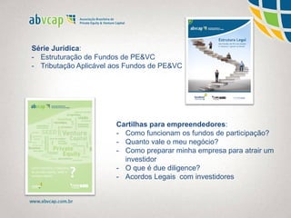 Série Jurídica:
- Estruturação de Fundos de PE&VC
- Tributação Aplicável aos Fundos de PE&VC
Cartilhas para empreendedores:
- Como funcionam os fundos de participação?
- Quanto vale o meu negócio?
- Como preparar minha empresa para atrair um
investidor
- O que é due diligence?
- Acordos Legais com investidores
 