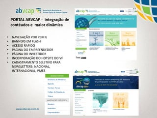 PORTAL ABVCAP - integração de
contéudos e maior dinâmica
• NAVEGAÇÃO POR PERFIL
• BANNERS EM FLASH
• ACESSO RÁPIDO
• PAGINA DO EMPREENDEDOR
• PÁGINA DO INVESTIDOR
• INCORPORAÇÃO DO HOTSITE DO VF
• CADASTRAMENTO SELETIVO PARA
NEWSLETTERS: NACIONAL,
INTERNACIONAL, PMES
 