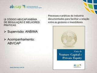 Processos e práticas da industria
documentados para facilitar a relação
entre os gestores e investidores
 CÓDIGO ABVCAP/ANBIMA
DE REGULAÇÃO E MELHORES
PRÁTICAS
 Supervisão: ANBIMA
 Acompanhamento:
ABVCAP
 