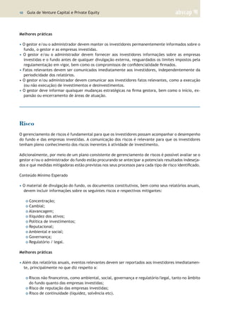 10 | Guia de Venture Capital e Private Equity
Melhores práticas
• O gestor e/ou o administrador devem manter os investidores permanentemente informados sobre o
fundo, o gestor e as empresas investidas.
• O gestor e/ou o administrador devem fornecer aos investidores informações sobre as empresas
investidas e o fundo antes de qualquer divulgação externa, resguardados os limites impostos pela
regulamentação em vigor, bem como os compromissos de confidencialidade firmados.
• Fatos relevantes devem ser comunicados imediatamente aos investidores, independentemente da
periodicidade dos relatórios.
• O gestor e/ou administrador devem comunicar aos investidores fatos relevantes, como a execução
(ou não execução) de investimentos e desinvestimentos.
• O gestor deve informar quaisquer mudanças estratégicas na firma gestora, bem como o início, ex-
pansão ou encerramento de áreas de atuação.
Risco
O gerenciamento de riscos é fundamental para que os investidores possam acompanhar o desempenho
do fundo e das empresas investidas. A comunicação dos riscos é relevante para que os investidores
tenham pleno conhecimento dos riscos inerentes à atividade de investimento.
Adicionalmente, por meio de um plano consistente de gerenciamento de riscos é possível avaliar se o
gestor e/ou o administrador do fundo estão procurando se antecipar a potenciais resultados indeseja-
dos e que medidas mitigadoras estão previstas nos seus processos para cada tipo de risco identificado.
Conteúdo Mínimo Esperado
• O material de divulgação do fundo, os documentos constitutivos, bem como seus relatórios anuais,
devem incluir informações sobre os seguintes riscos e respectivos mitigantes:
o Concentração;
o Cambial;
o Alavancagem;
o Iliquidez dos ativos;
o Política de investimentos;
o Reputacional;
o Ambiental e social;
o Governança;
o Regulatório / legal.
Melhores práticas
• Além dos relatórios anuais, eventos relevantes devem ser reportados aos investidores imediatamen-
te, principalmente no que diz respeito a:
o Riscos não financeiros, como ambiental, social, governança e regulatório/legal, tanto no âmbito
do fundo quanto das empresas investidas;
o Risco de reputação das empresas investidas;
o Risco de continuidade (liquidez, solvência etc).
 