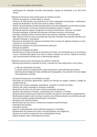 12 | Guia de Venture Capital e Private Equity
distribuições de resultados ocorridas (amortizações, repasse de dividendos e de JSCP entre
outros).
o Relatórios Trimestrais (inclui informações do relatório mensal)
- Histórico dos aportes no fundo (datas e valores);
- Histórico de distribuições aos Investidores do fundo (segregando amortizações, rendimentos,
repasse de dividendos e de JSCP entre outros) (datas e valores);
- Histórico de distribuições ao Administrador/gestor do fundo (segregando taxa de administração,
gestão, performance e eventuais reembolso de despesas) (datas e valores);
- Previsão de saldo de capital a integralizar do fundo (investimentos, follow on, encargos);
- Principais destaques no período das empresas investidas (avanços e retrocessos);
- Principais indicadores chave de performance das empresas investidas e do fundo (KPIs);
- DRE, balanço e fluxo de caixa no período das empresas investidas (com planilha eletrônica de-
talhando realizado vs. planejado);
- Alteração da estratégia das empresas investidas frente ao plano de negócios proposto no inves-
timento ou no último relatório;
- Evolução da captação (no caso de fechamento adicional);
- Evolução do pipeline;
- Previsão de chamadas de capital;
- Demonstrativo do Valor Estimado do Patrimônio do Fundo a ser distribuído para os Investidores
e para o administrador/gestor (com base no último valuation da carteira, líquido de eventual
taxa de performance estimada para o administrador/gestor).
o Relatórios Anuais (inclui informações do relatório trimestral)
- Demonstração financeira auditada do fundo, incluindo em notas explicativas, entre outros:
o a data de constituição do Fundo;
o o capital subscrito (comprometido), pelos Investidores e pelo Administrador/Gestor;
o descrição da estratégia do fundo, detalhando foco geográfico, foco setorial e foco de estágio
das companhias investidas.
- Alocação da equipe para as atividades do fundo;
- Alterações em processos operacionais, política de retenção de equipe e adesão a códigos de
conduta internos;
- Histórico das reuniões realizadas (assembleias, conselhos e comitês do fundo);
- Histórico das visitas realizadas às empresas investidas;
- Perspectivas do setor alvo do fundo e últimas transações relevantes;
- Valuation das empresas investidas, comparando com o original e o revisado;
- Demonstrações financeiras das empresas investidas com parecer dos auditores independentes;
- Manifestação do gestor sobre eventuais ressalvas e/ou ênfases presentes nos relatórios de audi-
toria das investidas quando solicitado pelos investidores;
- Perspectivas de desinvestimento;
- Remuneração dos executivos e membros do conselho de administração;
- Indicadores de inovação;
- Indicadores sociais;
- Ações de responsabilidade sócio-ambiental da gestora e investidas;
- Detalhamento das despesas do fundo, incluindo despesas com diligências;
- Valuation da carteira e expectativa de rentabilidade do fundo;
- Análise do gestor sobre o desempenho do fundo.
 