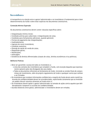 Guia de Venture Capital e Private Equity | 13
Investidores
A transparência na relação entre o gestor/administrador e os investidores é fundamental para o bom
desenvolvimento do fundo e deve estar explícita nos documentos constitutivos.
Conteúdo Mínimo Esperado
Os documentos constitutivos devem conter cláusulas específicas sobre:
• Integralização mínima inicial;
• Condições prévias para subscrição e integralizações de cotas;
• Condições para fechamentos adicionais, quando aplicável;
• Formas de pagamento das integralizações;
• Inadimplemento;
• Ingresso de novos investidores;
• Condição resolutiva;
• Outorga de opção de venda de cotas;
• Disposições gerais;
• Notificações;
• Arbitragem.
• Existência de direitos diferenciados (classes de cotas, direitos econômicos e/ou políticos).
Melhores Práticas
• Deve ser garantido o acesso de todos os investidores a:
o Lista dos contatos dos investidores que compõem o fundo, com exceção daqueles que expressa-
mente optarem pela não divulgação dos seus dados;
o Todos os documentos referentes ao fechamento do fundo, incluindo as versões finais de compro-
missos de investimento, além do próprio regulamento do fundo e quaisquer outros que venham
a ser firmados.
• Os investidores que recebem informações confidenciais a respeito do fundo devem assim mantê-las.
Acordos de confidencialidade devem ser providenciados, explicitando claramente que os investido-
res podem discutir assuntos atinentes ao fundo entre si.
• Os investidores devem apoiar o gestor/administrador na tomada de ações contra aqueles que deli-
beradamente romperem os acordos de confidencialidade.
• Acordos bilaterais entre gestor, administrador e investidores devem ser evitados.
 