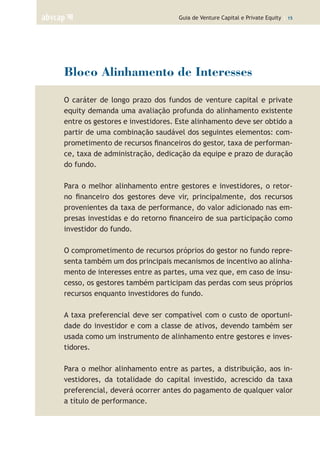 Guia de Venture Capital e Private Equity | 15
Bloco Alinhamento de Interesses
O caráter de longo prazo dos fundos de venture capital e private
equity demanda uma avaliação profunda do alinhamento existente
entre os gestores e investidores. Este alinhamento deve ser obtido a
partir de uma combinação saudável dos seguintes elementos: com-
prometimento de recursos financeiros do gestor, taxa de performan-
ce, taxa de administração, dedicação da equipe e prazo de duração
do fundo.
Para o melhor alinhamento entre gestores e investidores, o retor-
no financeiro dos gestores deve vir, principalmente, dos recursos
provenientes da taxa de performance, do valor adicionado nas em-
presas investidas e do retorno financeiro de sua participação como
investidor do fundo.
O comprometimento de recursos próprios do gestor no fundo repre-
senta também um dos principais mecanismos de incentivo ao alinha-
mento de interesses entre as partes, uma vez que, em caso de insu-
cesso, os gestores também participam das perdas com seus próprios
recursos enquanto investidores do fundo.
A taxa preferencial deve ser compatível com o custo de oportuni-
dade do investidor e com a classe de ativos, devendo também ser
usada como um instrumento de alinhamento entre gestores e inves-
tidores.
Para o melhor alinhamento entre as partes, a distribuição, aos in-
vestidores, da totalidade do capital investido, acrescido da taxa
preferencial, deverá ocorrer antes do pagamento de qualquer valor
a título de performance.
 