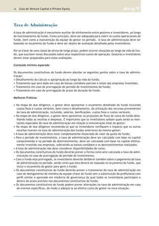16 | Guia de Venture Capital e Private Equity
Taxa de Administração
A taxa de administração é mecanismo auxiliar de alinhamento entre gestores e investidores, ao longo
do funcionamento do fundo. Como princípio, deve ser adequada para cobrir os custos operacionais do
fundo, bem como a manutenção da equipe do gestor no período. A taxa de administração deve ser
baseada no orçamento do fundo e deve ser objeto de avaliação detalhada pelos investidores.
Por se tratar de uma classe de ativos de longo prazo, podem ocorrer situações ao longo da vida do fun-
do, que suscitem novas discussões sobre seus respectivos custos de operação. Gestores e investidores
devem estar preparados para estas avaliações.
Conteúdo mínimo esperado
Os documentos constitutivos do fundo devem abordar os seguintes pontos sobre a taxa de adminis-
tração:
• Detalhamento do cálculo e apropriação ao longo da vida do fundo;
• Tratamento que será dado em caso de baixas contábeis parciais e totais das empresas investidas;
• Tratamento em caso de prorrogação do período de investimentos do fundo;
• Tratamento em caso de prorrogação do prazo de duração do fundo.
Melhores Práticas
• Na etapa de due diligence, o gestor deve apresentar o orçamento detalhado do fundo incluindo
custos fixos e custos variáveis, bem como o detalhamento, da utilização dos recursos provenientes
da taxa de administração, incluindo, salários, bonificações, custos fixos e custos variáveis;
• Na etapa de due diligence, o gestor deve apresentar as projeções de fluxo de caixa do fundo deta-
lhando todas as receitas e despesas. É importante que os investidores saibam quais serão os mon-
tantes esperados de taxa de administração em relação à remuneração total do gestor;
• Na etapa de due diligence recomenda-se que os investidores verifiquem o impacto que as outras
receitas tiveram na taxa de administração dos fundos anteriores do mesmo gestor;
• A taxa de administração deve estar completamente dissociada do valor da quota do fundo;
• Para o período de investimentos, a taxa de administração deve ser calculada com base no capital
comprometido e no período de desinvestimento, deve ser calculada com base no capital efetiva-
mente investido nas empresas, subtraindo as baixas contábeis e os desinvestimentos realizados;
• A taxa de administração não deve considerar disponibilidades de caixa;
• Os documentos constitutivos do fundo deverão prever a forma como será calculada a taxa de admi-
nistração no caso de prorrogação do período de investimento;
• Caso o fundo seja prorrogado, os investidores deverão deliberar também sobre o pagamento de taxa
de administração no período, sendo certo que esta deverá ser baseada no orçamento do fundo, que
inclui o orçamento do gestor para gerir o fundo;
• Os documentos constitutivos do fundo deverão prever o tratamento da taxa de administração em
caso de desligamento de membro da equipe-chave do fundo sem a substituição de profissional com
perfil similar e aprovado em instância de governança da qual todos os investidores participem e
dentro do prazo previsto nos documentos constitutivos do fundo;
• Os documentos constitutivos do fundo podem prever alterações na taxa de administração em caso
de eventos específicos, de modo a adequá-la ao efetivo custo do gestor na nova situação.
 