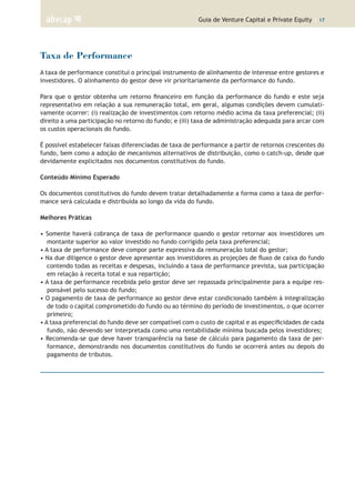 Guia de Venture Capital e Private Equity | 17
Taxa de Performance
A taxa de performance constitui o principal instrumento de alinhamento de interesse entre gestores e
investidores. O alinhamento do gestor deve vir prioritariamente da performance do fundo.
Para que o gestor obtenha um retorno financeiro em função da performance do fundo e este seja
representativo em relação a sua remuneração total, em geral, algumas condições devem cumulati-
vamente ocorrer: (i) realização de investimentos com retorno médio acima da taxa preferencial; (ii)
direito a uma participação no retorno do fundo; e (iii) taxa de administração adequada para arcar com
os custos operacionais do fundo.
É possível estabelecer faixas diferenciadas de taxa de performance a partir de retornos crescentes do
fundo, bem como a adoção de mecanismos alternativos de distribuição, como o catch-up, desde que
devidamente explicitados nos documentos constitutivos do fundo.
Conteúdo Mínimo Esperado
Os documentos constitutivos do fundo devem tratar detalhadamente a forma como a taxa de perfor-
mance será calculada e distribuída ao longo da vida do fundo.
Melhores Práticas
• Somente haverá cobrança de taxa de performance quando o gestor retornar aos investidores um
montante superior ao valor investido no fundo corrigido pela taxa preferencial;
• A taxa de performance deve compor parte expressiva da remuneração total do gestor;
• Na due diligence o gestor deve apresentar aos investidores as projeções de fluxo de caixa do fundo
contendo todas as receitas e despesas, incluindo a taxa de performance prevista, sua participação
em relação à receita total e sua repartição;
• A taxa de performance recebida pelo gestor deve ser repassada principalmente para a equipe res-
ponsável pelo sucesso do fundo;
• O pagamento de taxa de performance ao gestor deve estar condicionado também à integralização
de todo o capital comprometido do fundo ou ao término do período de investimentos, o que ocorrer
primeiro;
• A taxa preferencial do fundo deve ser compatível com o custo de capital e as especificidades de cada
fundo, não devendo ser interpretada como uma rentabilidade mínima buscada pelos investidores;
• Recomenda-se que deve haver transparência na base de cálculo para pagamento da taxa de per-
formance, demonstrando nos documentos constitutivos do fundo se ocorrerá antes ou depois do
pagamento de tributos.
 