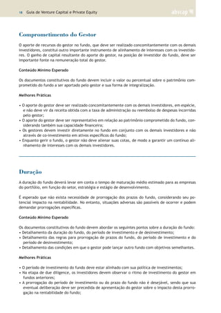 18 | Guia de Venture Capital e Private Equity
Comprometimento do Gestor
O aporte de recursos do gestor no fundo, que deve ser realizado concomitantemente com os demais
investidores, constitui outro importante instrumento de alinhamento de interesses com os investido-
res. O ganho de capital resultante do aporte do gestor, na posição de investidor do fundo, deve ser
importante fonte na remuneração total do gestor.
Conteúdo Mínimo Esperado
Os documentos constitutivos do fundo devem incluir o valor ou percentual sobre o patrimônio com-
prometido do fundo a ser aportado pelo gestor e sua forma de integralização.
Melhores Práticas
• O aporte do gestor deve ser realizado concomitantemente com os demais investidores, em espécie,
e não deve vir da receita obtida com a taxa de administração ou reembolso de despesas incorridas
pelo gestor;
• O aporte do gestor deve ser representativo em relação ao patrimônio comprometido do fundo, con-
siderando também sua capacidade financeira;
• Os gestores devem investir diretamente no fundo em conjunto com os demais investidores e não
através de co-investimento em ativos específicos do fundo;
• Enquanto gerir o fundo, o gestor não deve alienar suas cotas, de modo a garantir um contínuo ali-
nhamento de interesses com os demais investidores.
Duração
A duração do fundo deverá levar em conta o tempo de maturação médio estimado para as empresas
do portfólio, em função do setor, estratégia e estágio de desenvolvimento.
É esperado que não exista necessidade de prorrogação dos prazos do fundo, considerando seu po-
tencial impacto na rentabilidade. No entanto, situações adversas são passíveis de ocorrer e podem
demandar prorrogações específicas.
Conteúdo Mínimo Esperado
Os documentos constitutivos do fundo devem abordar os seguintes pontos sobre a duração do fundo:
• Detalhamento da duração do fundo, do período de investimento e de desinvestimento;
• Detalhamento das regras para prorrogação de prazos do fundo, do período de investimento e do
período de desinvestimento;
• Detalhamento das condições em que o gestor pode lançar outro fundo com objetivos semelhantes.
Melhores Práticas
• O período de investimento do fundo deve estar alinhado com sua política de investimentos;
• Na etapa de due diligence, os investidores devem observar o ritmo de investimento do gestor em
fundos anteriores;
• A prorrogação do período de investimento ou do prazo do fundo não é desejável, sendo que sua
eventual deliberação deve ser precedida de apresentação do gestor sobre o impacto desta prorro-
gação na rentabilidade do fundo;
 
