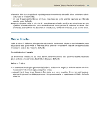 Guia de Venture Capital e Private Equity | 19
• O Gestor deve buscar opções de liquidez para os investimentos realizados desde o momento da es-
truturação do investimento;
• Em caso de desinvestimento que envolva a negociação de conta garantia espera-se que não seja
superior à vida do fundo;
• O gestor não pode iniciar os esforços de captação de outro fundo com objetivos semelhantes até que
o período de investimentos do fundo tenha terminado ou um percentual relevante do capital com-
prometido, a ser definido nos documentos constitutivos, tenha sido investido, o que ocorrer antes.
Outras Receitas
Todas as receitas recebidas pelos gestores decorrentes da atividade de gestão do fundo fazem parte
do grupo de itens que alinham os interesses entre gestores e investidores e devem ser reportadas aos
investidores através dos relatórios do fundo.
Conteúdo Mínimo Esperado
Os documentos constitutivos do fundo devem prever tratamento para possíveis receitas recebidas
pelos gestores em decorrência da atividade de gestão do fundo.
Melhores Práticas
• As receitas recebidas pelo gestor em decorrência da atividade de gestão do fundo devem ser infor-
madas aos investidores e repassadas para o fundo;
• A estratégia de longo prazo do gestor, bem como seus novos produtos, devem ser reportados re-
gularmente para os investidores para que estes possam avaliar o impacto nas atividades do fundo
investido.
 