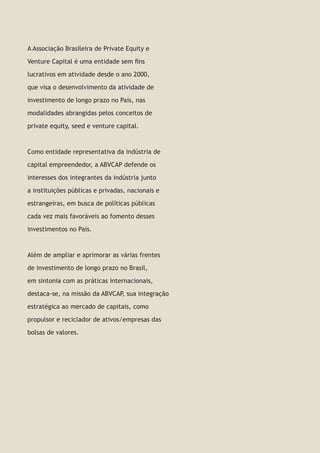 2 | Guia de Venture Capital e Private Equity
A Associação Brasileira de Private Equity e
Venture Capital é uma entidade sem fins
lucrativos em atividade desde o ano 2000,
que visa o desenvolvimento da atividade de
investimento de longo prazo no País, nas
modalidades abrangidas pelos conceitos de
private equity, seed e venture capital.
Como entidade representativa da indústria de
capital empreendedor, a ABVCAP defende os
interesses dos integrantes da indústria junto
a instituições públicas e privadas, nacionais e
estrangeiras, em busca de políticas públicas
cada vez mais favoráveis ao fomento desses
investimentos no País.
Além de ampliar e aprimorar as várias frentes
de investimento de longo prazo no Brasil,
em sintonia com as práticas internacionais,
destaca-se, na missão da ABVCAP, sua integração
estratégica ao mercado de capitais, como
propulsor e reciclador de ativos/empresas das
bolsas de valores.
 
