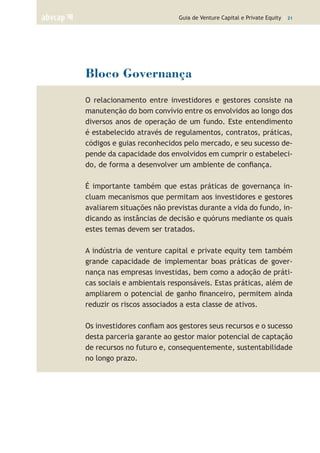 Guia de Venture Capital e Private Equity | 21
Bloco Governança
O relacionamento entre investidores e gestores consiste na
manutenção do bom convívio entre os envolvidos ao longo dos
diversos anos de operação de um fundo. Este entendimento
é estabelecido através de regulamentos, contratos, práticas,
códigos e guias reconhecidos pelo mercado, e seu sucesso de-
pende da capacidade dos envolvidos em cumprir o estabeleci-
do, de forma a desenvolver um ambiente de confiança.
É importante também que estas práticas de governança in-
cluam mecanismos que permitam aos investidores e gestores
avaliarem situações não previstas durante a vida do fundo, in-
dicando as instâncias de decisão e quóruns mediante os quais
estes temas devem ser tratados.
A indústria de venture capital e private equity tem também
grande capacidade de implementar boas práticas de gover-
nança nas empresas investidas, bem como a adoção de práti-
cas sociais e ambientais responsáveis. Estas práticas, além de
ampliarem o potencial de ganho financeiro, permitem ainda
reduzir os riscos associados a esta classe de ativos.
Os investidores confiam aos gestores seus recursos e o sucesso
desta parceria garante ao gestor maior potencial de captação
de recursos no futuro e, consequentemente, sustentabilidade
no longo prazo.
 