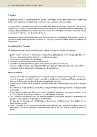 22 | Guia de Venture Capital e Private Equity
Equipe
O gestor deve compor equipe compatível, que seja aderente à política de investimentos e ao foco do
fundo, com experiência e capacidade necessárias para a execução das atividades.
A equipe chave é formada pelos profissionais dedicados à gestão de fundos de venture capital e pri-
vate equity, os quais são responsáveis pelas decisões estratégicas do fundo e pelo seu desempenho. A
avaliação da qualidade da equipe chave é um dos fatores mais importantes quando o investidor estuda
o potencial investimento em determinado fundo.
Mudanças na equipe chave podem afetar de forma significativa a habilidade do fundo de executar a
política de investimentos proposta. Portanto, as condições contratuais devem servir de proteção aos
investidores.
Conteúdo Mínimo Esperado
Os documentos constitutivos do fundo devem abordar os seguintes pontos sobre equipe:
• Quadro resumo indicando os membros da equipe-chave, dedicação de tempo nos períodos de inves-
timento e desinvestimento e respectivas funções que ocupam;
• Prazos para comunicação aos investidores;
• Tratamento e prazo para substituição de membros;
• Tratamento e prazo para recusa, pelos investidores, do substituto indicado;
• Instâncias de governança e quóruns para deliberação do evento de substituição na equipe-chave;
• Sanções no caso de descumprimento dos prazos de substituição.
Melhores Práticas
• A equipe-chave deve ser compatível com a complexidade do investimento, tamanho do fundo, nú-
mero de empresas investidas, tipo de condução na gestão das investidas, qualificação das pessoas
chave e perfil de cada membro de acordo com cada fase do fundo;
• Os investidores devem ser os primeiros a serem comunicados sobre qualquer alteração na equipe-
chave;
• Na substituição de pessoa chave, a qualificação do substituto deve ser equivalente à da pessoa sendo
substituída;
• Recomenda-se o máximo de 3 tentativas para indicação de substituto, com prazos razoáveis entre
si. Todo o evento deve ser resolvido em prazo não superior a 120 dias;
• Caso a segunda indicação de substituto seja recusada pelos investidores, a instância pertinente pode
deliberar pela suspensão do período de investimento;
• Em caso de não resolução da substituição, os documentos constitutivos do fundo podem prever
destituição do gestor;
• Parcela relevante da taxa de performance deve ser direcionada para equipe de gestão do fundo em
instrumento contratual, preferencialmente formalizando a alocação individual antes do início do
fundo.
 