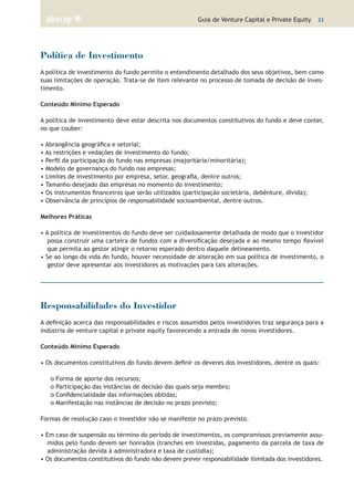Guia de Venture Capital e Private Equity | 23
Política de Investimento
A política de investimento do fundo permite o entendimento detalhado dos seus objetivos, bem como
suas limitações de operação. Trata-se de item relevante no processo de tomada de decisão de inves-
timento.
Conteúdo Mínimo Esperado
A política de investimento deve estar descrita nos documentos constitutivos do fundo e deve conter,
no que couber:
• Abrangência geográfica e setorial;
• As restrições e vedações de investimento do fundo;
• Perfil da participação do fundo nas empresas (majoritária/minoritária);
• Modelo de governança do fundo nas empresas;
• Limites de investimento por empresa, setor, geografia, dentre outros;
• Tamanho desejado das empresas no momento do investimento;
• Os instrumentos financeiros que serão utilizados (participação societária, debênture, dívida);
• Observância de princípios de responsabilidade socioambiental, dentre outros.
Melhores Práticas
• A política de investimentos do fundo deve ser cuidadosamente detalhada de modo que o investidor
possa construir uma carteira de fundos com a diversificação desejada e ao mesmo tempo flexível
que permita ao gestor atingir o retorno esperado dentro daquele delineamento.
• Se ao longo da vida do fundo, houver necessidade de alteração em sua política de investimento, o
gestor deve apresentar aos investidores as motivações para tais alterações.
Responsabilidades do Investidor
A definição acerca das responsabilidades e riscos assumidos pelos investidores traz segurança para a
indústria de venture capital e private equity favorecendo a entrada de novos investidores.
Conteúdo Mínimo Esperado
• Os documentos constitutivos do fundo devem definir os deveres dos investidores, dentre os quais:
o Forma de aporte dos recursos;
o Participação das instâncias de decisão das quais seja membro;
o Confidencialidade das informações obtidas;
o Manifestação nas instâncias de decisão no prazo previsto;
Formas de resolução caso o investidor não se manifeste no prazo previsto.
• Em caso de suspensão ou término do período de investimentos, os compromissos previamente assu-
midos pelo fundo devem ser honrados (tranches em investidas, pagamento da parcela de taxa de
administração devida à administradora e taxa de custódia);
• Os documentos constitutivos do fundo não devem prever responsabilidade ilimitada dos investidores.
 