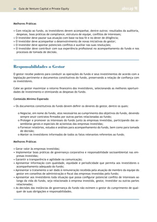 24 | Guia de Venture Capital e Private Equity
Melhores Práticas
• Com relação ao fundo, os investidores devem acompanhar, dentre outros: resultados da auditoria,
despesas, boas práticas de compliance, estrutura de equipe, conflitos de interesses;
• O investidor deve pautar sua atuação com base na boa fé e no dever de diligência;
• O investidor deve acompanhar o desenvolvimento de novas iniciativas do gestor;
• O investidor deve apontar potenciais conflitos e auxiliar nas suas resoluções;
• O investidor deve contribuir com sua experiência profissional no acompanhamento do fundo e nos
processos de tomada de decisão.
Responsabilidades o Gestor
O gestor recebe poderes para conduzir as operações do fundo e seus investimentos de acordo com a
legislação pertinente e documentos constitutivos do fundo, preservando a relação de confiança com
os investidores.
Cabe ao gestor maximizar o retorno financeiro dos investidores, selecionando as melhores oportuni-
dades de investimento e otimizando as despesas do fundo.
Conteúdo Mínimo Esperado
• Os documentos constitutivos do fundo devem definir os deveres do gestor, dentre os quais:
o Negociar, em nome do fundo, atos necessários ao cumprimento dos objetivos do fundo, devendo
sempre anuir contratos firmados por outras partes relacionadas ao fundo;
o Proteger e promover os interesses do fundo junto às empresas investidas, participando das as-
sembleias gerais e especiais de acionistas das empresas investidas;
o Fornecer relatórios, estudos e análises para acompanhamento do fundo, bem como para tomada
de decisão;
o Manter os investidores informados de todos os fatos relevantes referentes ao fundo.
Melhores Práticas
• Gerar valor às empresas investidas;
• Implementar boas práticas de governança corporativa e responsabilidade socioambiental nas em-
presas investidas;
• Garantir a transparência e agilidade na comunicação;
• Apresentar informação com qualidade, equidade e periodicidade que permita aos investidores o
acompanhamento adequado do fundo;
• Apresentar o tratamento a ser dado à remuneração recebida pela atuação de membro da equipe do
gestor em conselhos de administração e fiscal das empresas investidas pelo fundo;
• Apresentar aos investidores toda situação que possa configurar potencial conflito de interesses ao
longo da vida do fundo, seja relacionado à empresa investida, gestor, investidor ou outras partes
relacionadas;
• As decisões das instâncias de governança do fundo não eximem o gestor do cumprimento de qual-
quer de suas obrigações e responsabilidades.
 