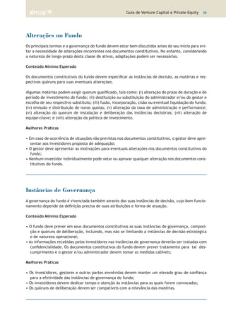Guia de Venture Capital e Private Equity | 25
Alterações no Fundo
Os principais termos e a governança do fundo devem estar bem discutidos antes do seu início para evi-
tar a necessidade de alterações recorrentes nos documentos constitutivos. No entanto, considerando
a natureza de longo-prazo desta classe de ativos, adaptações podem ser necessárias.
Conteúdo Mínimo Esperado
Os documentos constitutivos do fundo devem especificar as instâncias de decisão, as matérias e res-
pectivos quóruns para suas eventuais alterações.
Algumas matérias podem exigir quorum qualificado, tais como: (i) alteração do prazo de duração e do
período de investimento do fundo; (ii) destituição ou substituição do administrador e/ou do gestor e
escolha de seu respectivo substituto; (iii) fusão, incorporação, cisão ou eventual liquidação do fundo;
(iv) emissão e distribuição de novas quotas; (v) alteração da taxa de administração e performance;
(vi) alteração do quorum de instalação e deliberação das instâncias decisórias; (vii) alteração de
equipe-chave; e (viii) alteração da política de investimento.
Melhores Práticas
• Em caso de ocorrência de situações não previstas nos documentos constitutivos, o gestor deve apre-
sentar aos investidores proposta de adequação;
• O gestor deve apresentar as motivações para eventuais alterações nos documentos constitutivos do
fundo;
• Nenhum investidor individualmente pode vetar ou aprovar qualquer alteração nos documentos cons-
titutivos do fundo.
Instâncias de Governança
A governança do fundo é vivenciada também através das suas instâncias de decisão, cujo bom funcio-
namento depende da definição precisa de suas atribuições e forma de atuação.
Conteúdo Mínimo Esperado
• O fundo deve prever em seus documentos constitutivos as suas instâncias de governança, composi-
ção e quóruns de deliberação, incluindo, mas não se limitando a instâncias de decisão estratégica
e de natureza operacional;
• As informações recebidas pelos investidores nas instâncias de governança deverão ser tratadas com
confidencialidade. Os documentos constitutivos do fundo devem prever tratamento para tal des-
cumprimento e o gestor e/ou administrador devem tomar as medidas cabíveis;
Melhores Práticas
• Os investidores, gestores e outras partes envolvidas devem manter um elevado grau de confiança
para a efetividade das instâncias de governança do fundo;
• Os investidores devem dedicar tempo e atenção às instâncias para as quais forem convocados;
• Os quóruns de deliberação devem ser compatíveis com a relevância das matérias.
 