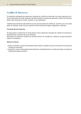 26 | Guia de Venture Capital e Private Equity
Conflito de Interesses
O tratamento adequado das potenciais situações de conflito de interesses traz maior segurança jurí-
dica às operações do fundo. Qualquer decisão tomada em situação de potencial conflito de interesses
pode trazer prejuízos ao fundo, ao gestor e aos investidores.
A deliberação tomada em decorrência do voto que tem potencial conflito de interesse com o do fundo
pode ser anulada, sendo inclusive passível de intervenção dos órgãos reguladores e judiciais.
Conteúdo Mínimo Esperado
Os documentos constitutivos do fundo devem prever potenciais situações de conflito de interesses e
procedimentos e quóruns para sua resolução.
Resoluções de potenciais conflitos de interesse devem ser tratadas em instância na qual participem
todos os investidores.
Melhores Práticas
• Gestor, investidor e partes relacionadas devem indicar situações em que se encontrem em potencial
conflito de interesses;
• Investidor e partes relacionadas potencialmente conflitados devem se abster de todas as etapas de
deliberação daquela matéria.
 