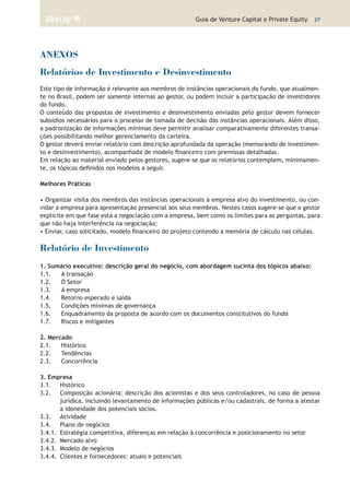 Guia de Venture Capital e Private Equity | 27
ANEXOS
Relatórios de Investimento e Desinvestimento
Este tipo de informação é relevante aos membros de instâncias operacionais do fundo, que atualmen-
te no Brasil, podem ser somente internas ao gestor, ou podem incluir a participação de investidores
do fundo.
O conteúdo das propostas de investimento e desinvestimento enviadas pelo gestor devem fornecer
subsídios necessários para o processo de tomada de decisão das instâncias operacionais. Além disso,
a padronização de informações mínimas deve permitir analisar comparativamente diferentes transa-
ções possibilitando melhor gerenciamento da carteira.
O gestor deverá enviar relatório com descrição aprofundada da operação (memorando de investimen-
to e desinvestimento), acompanhada de modelo financeiro com premissas detalhadas.
Em relação ao material enviado pelos gestores, sugere-se que os relatórios contemplem, minimamen-
te, os tópicos definidos nos modelos a seguir.
Melhores Práticas
• Organizar visita dos membros das instâncias operacionais à empresa alvo do investimento, ou con-
vidar a empresa para apresentação presencial aos seus membros. Nestes casos sugere-se que o gestor
explicite em que fase está a negociação com a empresa, bem como os limites para as perguntas, para
que não haja interferência na negociação;
• Enviar, caso solicitado, modelo financeiro do projeto contendo a memória de cálculo nas células.
Relatório de Investimento
1. Sumário executivo: descrição geral do negócio, com abordagem sucinta dos tópicos abaixo:
1.1.	 A transação
1.2.	 O Setor
1.3.	 A empresa
1.4.	 Retorno esperado e saída
1.5.	 Condições mínimas de governança
1.6.	 Enquadramento da proposta de acordo com os documentos constitutivos do fundo
1.7.	 Riscos e mitigantes
	
2. Mercado 	
2.1.	 Histórico
2.2.	 Tendências
2.3.	 Concorrência
	
3. Empresa 	
3.1.	 Histórico
3.2.	 Composição acionária: descrição dos acionistas e dos seus controladores, no caso de pessoa
jurídica, incluindo levantamento de informações públicas e/ou cadastrais, de forma a atestar
a idoneidade dos potenciais sócios.
3.3.	 Atividade
3.4.	 Plano de negócios
3.4.1.	 Estratégia competitiva, diferenças em relação à concorrência e posicionamento no setor
3.4.2.	 Mercado-alvo
3.4.3.	 Modelo de negócios
3.4.4.	 Clientes e fornecedores: atuais e potenciais
 