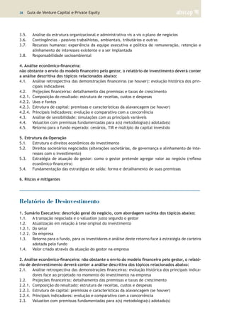 28 | Guia de Venture Capital e Private Equity
3.5.	 Análise da estrutura organizacional e administrativa vis a vis o plano de negócios
3.6.	 Contingências - passivos trabalhistas, ambientais, tributários e outras
3.7.	 Recursos humanos: experiência da equipe executiva e política de remuneração, retenção e
alinhamento de interesses existente e a ser implantada
3.8.	 Responsabilidade socioambiental
	
4. Análise econômico-financeira:
não obstante o envio do modelo financeiro pelo gestor, o relatório de investimento deverá conter
a análise descritiva dos tópicos relacionados abaixo:
4.1.	 Análise retrospectiva das demonstrações financeiras (se houver): evolução histórica dos prin-
cipais indicadores
4.2.	 Projeções financeiras: detalhamento das premissas e taxas de crescimento
4.2.1.	 Composição do resultado: estrutura de receitas, custos e despesas
4.2.2.	 Usos e fontes
4.2.3.	 Estrutura de capital: premissas e características da alavancagem (se houver)
4.2.4.	 Principais indicadores: evolução e comparativo com a concorrência
4.3.	 Análise de sensibilidade: simulações com as principais variáveis
4.4.	 Valuation com premissas fundamentadas para a(s) metodologia(s) adotada(s)
4.5.	 Retorno para o fundo esperado: cenários, TIR e múltiplo do capital investido
	
5. Estrutura da Operação	
5.1.	 Estrutura e direitos econômicos do investimento
5.2.	 Direitos societários negociados (alterações societárias, de governança e alinhamento de inte-
resses com o investimento)
5.3.	 Estratégia de atuação do gestor: como o gestor pretende agregar valor ao negócio (reflexo
econômico-financeiro)
5.4.	 Fundamentação das estratégias de saída: forma e detalhamento de suas premissas
6. Riscos e mitigantes
Relatório de Desinvestimento
1. Sumário Executivo: descrição geral do negócio, com abordagem sucinta dos tópicos abaixo:
1.1.	 A transação negociada e o valuation justo segundo o gestor
1.2.	 Atualização em relação à tese original do investimento
1.2.1.	 Do setor
1.2.2.	 Da empresa
1.3.	 Retorno para o fundo, para os investidores e análise deste retorno face à estratégia de carteira
adotada pelo fundo
1.4.	 Valor criado através da atuação do gestor na empresa
	
2. Análise econômico-financeira: não obstante o envio do modelo financeiro pelo gestor, o relató-
rio de desinvestimento deverá conter a análise descritiva dos tópicos relacionados abaixo:
2.1.	 Análise retrospectiva das demonstrações financeiras: evolução histórica dos principais indica-
dores face ao projetado no momento do investimento na empresa
2.2.	 Projeções financeiras: detalhamento das premissas e taxas de crescimento
2.2.1.	 Composição do resultado: estrutura de receitas, custos e despesas
2.2.3.	 Estrutura de capital: premissas e características da alavancagem (se houver)
2.2.4.	 Principais indicadores: evolução e comparativo com a concorrência
2.3.	 Valuation com premissas fundamentadas para a(s) metodologia(s) adotada(s)
 