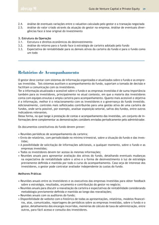 Guia de Venture Capital e Private Equity | 29
2.4.	 Análise de eventuais variações entre o valuation calculado pelo gestor e a transação negociada
2.5.	 Análise do valor criado através da atuação do gestor na empresa. Análise de eventuais diver-
gências face à tese original do investimento
	
3. Estrutura da Operação	
3.1.	 Estrutura e direitos econômicos do desinvestimento
3.2.	 Análise do retorno para o fundo face à estratégia de carteira adotado pelo fundo
3.3.	 Expectativa de rentabilidade para os demais ativos da carteira do fundo e para o fundo como
um todo
Relatórios de Acompanhamento
O gestor deve contar com sistemas de informação organizados e atualizados sobre o fundo e as empre-
sas investidas. Tais sistemas auxiliam o acompanhamento do fundo, suportam a tomada de decisão e
facilitam a comunicação com os investidores.
Ter a informação atualizada e acessível sobre o fundo e as empresas investidas é de suma importância
também para os investidores, principalmente no atual contexto, em que a maioria dos investidores
conta com equipes enxutas e ampla carteira para acompanhamento. Quanto mais acessível e objetiva
é a informação, melhor é o relacionamento com os investidores e a governança do fundo investido.
Adicionalmente, controles mais sofisticados contribuirão para uma gestão ativa de uma carteira de
fundos, onde seria possível, por exemplo, analisar exposição setorial, safras dos fundos, entre outros
indicadores relevantes.
Dessa forma, no que tange à prestação de contas e acompanhamento das investidas, um conjunto de in-
formações deve complementar as demonstrações contábeis enviadas periodicamente pelo administrador.
Os documentos constitutivos do fundo devem prever:
• Reuniões periódicas de acompanhamento da carteira;
• Envio de relatórios, com periodicidade no mínimo trimestral, sobre a situação do fundo e das inves-
tidas;
• A possibilidade de solicitação de informações adicionais, a qualquer momento, sobre o fundo e as
empresas investidas;
• Todos os investidores devem ter acesso às mesmas informações;
• Reuniões anuais para apresentar avaliação dos ativos do fundo, detalhando eventuais mudanças
na expectativa de rentabilidade sobre o ativo e a forma de desinvestimento à luz de estratégia
previamente definida e mantida por todo o curso do acompanhamento. Caso seja de interesse dos
investidores, o gestor pode contratar avaliador independente às custas do fundo.
Melhores Práticas
• Reuniões anuais entre os investidores e os executivos das empresas investidas para obter feedback
sobre a estratégia, resultados, orçamento e contribuição do gestor no negócio;
• Reuniões anuais para discutir a reavaliação da carteira e expectativas de rentabilidade considerando
metodologia previamente definida e mantida ao longo das reavaliações;
• Reuniões anuais com os auditores do fundo;
• Disponibilidade de website com o histórico de todas as apresentações, relatórios, modelos financei-
ros, atas, comunicados, reportagens de periódicos sobre as empresas investidas, sobre o fundo e o
gestor, detalhamento dos encargos incorridos, memórias de cálculo de taxa de administração, entre
outros, para fácil acesso e consulta dos investidores.
 