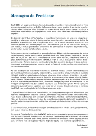 Guia de Venture Capital e Private Equity | 3
Mensagem do Presidente
Desde 2005, um grupo constituído pelos mais destacados investidores institucionais brasileiros vinha
se reunindo periodicamente, no âmbito do Programa Inovar, com o objetivo de aprofundar o conhe-
cimento sobre a classe de ativos designada por private equity, seed e venture capital, fortalecer a
indústria de investimentos de longo prazo no Brasil, assim como atrair mais investidores para esse
segmento.
Em dezembro de 2010, a ABVCAP acolheu os investidores institucionais, em uma nova categoria es-
tatutária, criada com o intuito de institucionalizar essas discussões, trazendo-as para o âmbito da
Associação e possibilitando uma interação mais ampla com as demais categorias, sobretudo a dos
membros gestores. Essa deliberação partiu da compreensão de que, por ser uma indústria ainda jo-
vem no País, o mútuo aprendizado e crescimento dos participantes do segmento de private equity,
seed e venture capital traria benefícios a todos.
Os investidores institucionais brasileiros respondem hoje por 28% do capital comprometido dos fundos
de private equity, seed e venture capital que investem no País, sendo que essa participação cresceu
cerca de 70%, de 2011 para 2012. Ao falar sobre a história dessa indústria, é necessário destacar o
papel de fomento que investidores como o BNDES, a FINEP, o SEBRAE e as Agências e Bancos de de-
senvolvimento e fomento tiveram e continuarão tendo. Com o declínio das taxas de juros, os inves-
timentos de longo prazo passaram também a atrair os fundos de pensão, em busca do cumprimento
de suas metas atuariais.
Ao criar a categoria de investidores institucionais, a ABVCAP instituiu também o Comitê Executivo
de Investidores Institucionais (CEII), cujos membros, considerando o amadurecimento da indústria
no Brasil, ampliaram suas discussões, incluindo a interação entre gestores e investidores e a padro-
nização da troca de informações, em prol do melhor acompanhamento de suas carteiras de fundos.
Nesse contexto, foi realizado um amplo trabalho de documentar práticas e processos que orientam
a relação investidores-gestores brasileiros, assim como de registrar padrões e diretrizes que são ou
mereçam ser implementados. Esse trabalho resultou no Guia de Venture Capital e Private Equity, um
documento que ora trazemos a público, após passar por um processo de audiência entre os membros
da ABVCAP e aprovação pelo Conselho Deliberativo da Associação.
O objetivo deste Guia é tornar-se uma referência, inclusive para os novos gestores e investidores que
aderem a esse segmento, crescente a cada dia, servindo de base para uma sadia e transparente inte-
ração de seus participantes, bem como para o melhor entendimento e o aprimoramento da indústria.
Não é um documento mandatório. Do lado dos investidores participantes do Comitê, a expectativa é
também padronizar suas demandas, facilitando e agilizando o trabalho dos back-offices das empresas
gestoras.
O Guia será dinâmico, merecendo atualizações periódicas capazes de refletir a evolução da indústria,
com ajustes e inserção de novos temas.
Em nome do Conselho Deliberativo da ABVCAP, registramos nossos sinceros agradecimentos aos mem-
bros do Comitê Executivo de Investidores Institucionais, coordenado por Patrícia Freitas, e a todas as
instituições que compõem esse Comitê, as quais não mediram esforços no sentido de produzir esse
Guia, um marco para a evolução da indústria de private equity, seed e venture capital brasileira.
Clovis Meurer
Presidente
 