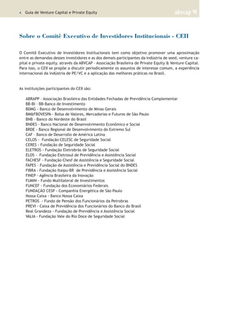 4 | Guia de Venture Capital e Private Equity
Sobre o Comitê Executivo de Investidores Institucionais - CEII
O Comitê Executivo de Investidores Institucionais tem como objetivo promover uma aproximação
entre as demandas desses investidores e as dos demais participantes da indústria de seed, venture ca-
pital e private equity, através da ABVCAP – Associação Brasileira de Private Equity & Venture Capital.
Para isso, o CEII se propõe a discutir periodicamente os assuntos de interesse comum, a experiência
internacional da indústria de PE/VC e a aplicação das melhores práticas no Brasil.
As instituições participantes do CEII são:
ABRAPP – Associação Brasileira das Entidades Fechadas de Previdência Complementar
BB-BI – BB-Banco de Investimento
BDMG - Banco de Desenvolvimento de Minas Gerais
BM&FBOVESPA - Bolsa de Valores, Mercadorias e Futuros de São Paulo
BNB - Banco do Nordeste do Brasil
BNDES - Banco Nacional de Desenvolvimento Econômico e Social
BRDE - Banco Regional de Desenvolvimento do Extremo Sul
CAF – Banco de Desarrollo de América Latina
CELOS - Fundação CELESC de Seguridade Social
CERES - Fundação de Seguridade Social
ELETROS - Fundação Eletrobrás de Seguridade Social
ELOS - Fundação Eletrosul de Previdência e Assistência Social
FACHESF - Fundação Chesf de Assistência e Seguridade Social
FAPES – Fundação de Assistência e Previdência Social do BNDES
FIBRA - Fundação Itaipu-BR de Previdência e Assistência Social
FINEP - Agência Brasileira da Inovação
FUMIN - Fundo Multilateral de Investimentos
FUNCEF - Fundação dos Economiários Federais
FUNDAÇÃO CESP - Companhia Energética de São Paulo
Nossa Caixa - Banco Nossa Caixa
PETROS - Fundo de Pensão dos Funcionários da Petrobras
PREVI - Caixa de Previdência dos Funcionários do Banco do Brasil
Real Grandeza - Fundação de Previdência e Assistência Social
VALIA - Fundação Vale do Rio Doce de Seguridade Social
 