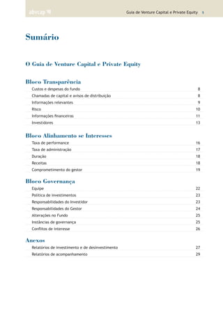 Guia de Venture Capital e Private Equity | 5
Sumário
O Guia de Venture Capital e Private Equity
Bloco Transparência
Custos e despesas do fundo	 8
Chamadas de capital e avisos de distribuição	 8
Informações relevantes	 9
Risco	 10
Informações financeiras	 11
Investidores	 13
Bloco Alinhamento se Interesses
Taxa de performance	 16
Taxa de administração	 17
Duração	 18
Receitas	 18
Comprometimento do gestor	 19
Bloco Governança
Equipe	 22
Política de investimentos	 23
Responsabilidades do Investidor	 23
Responsabilidades do Gestor	 24
Alterações no Fundo	 25
Instâncias de governança	 25
Conflitos de interesse 	 26
Anexos
Relatórios de investimento e de desinvestimento	 27
Relatórios de acompanhamento	 29
 