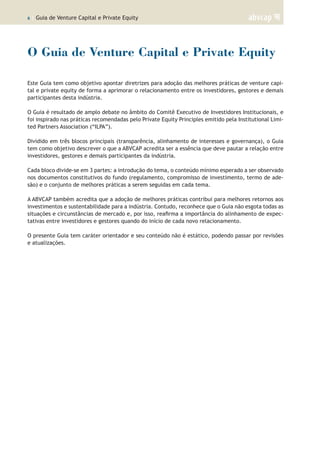 6 | Guia de Venture Capital e Private Equity
O Guia de Venture Capital e Private Equity
Este Guia tem como objetivo apontar diretrizes para adoção das melhores práticas de venture capi-
tal e private equity de forma a aprimorar o relacionamento entre os investidores, gestores e demais
participantes desta indústria.
O Guia é resultado de amplo debate no âmbito do Comitê Executivo de Investidores Institucionais, e
foi inspirado nas práticas recomendadas pelo Private Equity Principles emitido pela Institutional Limi-
ted Partners Association (“ILPA”).
Dividido em três blocos principais (transparência, alinhamento de interesses e governança), o Guia
tem como objetivo descrever o que a ABVCAP acredita ser a essência que deve pautar a relação entre
investidores, gestores e demais participantes da indústria.
Cada bloco divide-se em 3 partes: a introdução do tema, o conteúdo mínimo esperado a ser observado
nos documentos constitutivos do fundo (regulamento, compromisso de investimento, termo de ade-
são) e o conjunto de melhores práticas a serem seguidas em cada tema.
A ABVCAP também acredita que a adoção de melhores práticas contribui para melhores retornos aos
investimentos e sustentabilidade para a indústria. Contudo, reconhece que o Guia não esgota todas as
situações e circunstâncias de mercado e, por isso, reafirma a importância do alinhamento de expec-
tativas entre investidores e gestores quando do início de cada novo relacionamento.
O presente Guia tem caráter orientador e seu conteúdo não é estático, podendo passar por revisões
e atualizações.
 