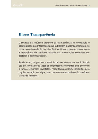 Guia de Venture Capital e Private Equity | 7
Bloco Transparência
O sucesso da indústria depende da transparência na divulgação e
apresentação das informações que subsidiam o acompanhamento e o
processo de tomada de decisão. Os investidores, porém, reconhecem
a importância da confidencialidade das informações recebidas dos
gestores e administradores.
Sendo assim, os gestores e administradores devem manter à disposi-
ção dos investidores todas as informações relevantes que envolvem
o fundo e empresas investidas, respeitados os limites impostos pela
regulamentação em vigor, bem como os compromissos de confiden-
cialidade firmados.
 
