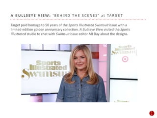 A B U L L S E Y E V I E W : ‘ B E H I N D T H E S C E N E S ’ a t TA R G E T
Target paid homage to 50 years of the Sports Illustrated Swimsuit issue with a
limited-edition golden anniversary collection. A Bullseye View visited the Sports
Illustrated studio to chat with Swimsuit issue editor MJ Day about the designs.
1
0
1
0
 
