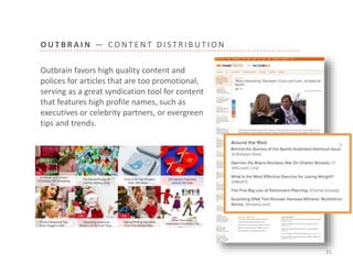 O U T B R A I N — C O N T E N T D I S T R I B U T I O N
21
Outbrain favors high quality content and
polices for articles that are too promotional,
serving as a great syndication tool for content
that features high profile names, such as
executives or celebrity partners, or evergreen
tips and trends.
 