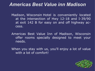 Americas Best Value inn Madison Madison, Wisconsin Hotel  is conveniently located at the intersection of Hwy 12-18 and I-39/90 at exit 142 B for easy on and off highway access. Americas Best Value Inn of Madison, Wisconsin offer rooms specially designed to meet your needs. When you stay with us, you'll enjoy a lot of value with a lot of comfort! 