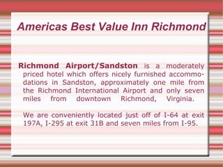 Americas Best Value Inn Richmond Richmond Airport/Sandston  is a moderately priced hotel which offers nicely furnished accommodations in Sandston, approximately one mile from the Richmond International Airport and only seven miles from downtown Richmond, Virginia.  We are conveniently located just off of I-64 at exit 197A, I-295 at exit 31B and seven miles from I-95.  