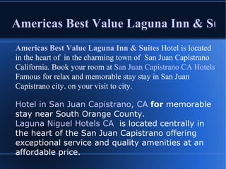 Americas Best Value Laguna Inn & Suites Americas Best Value Laguna Inn & Suites  Hotel is located in the heart of  in the charming town of  San Juan Capistrano California. Book your room at  San Juan Capistrano CA Hotels  Famous for relax and memorable stay stay in San Juan Capistrano city. on your visit to city. Hotel in San Juan Capistrano, CA  for  memorable stay near South Orange County.  Laguna Niguel Hotels CA   is located centrally in the heart of the San Juan Capistrano offering exceptional service and quality amenities at an affordable price. 