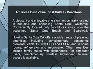 Americas Best Value Inn & Suites - Boardwalk A pleasant and enjoyable one story Inn centrally located in beautiful and appealing Santa Cruz, California. Conveniently located only two blocks away from the acclaimed Santa Cruz Beach and Boardwalk. Hotel in Santa Cruz CA  offers a wide range of pleasing amenities including complimentary continental breakfast, cable TV with HBO and ESPN, and in some rooms, refrigerator and microwave. Other amenities include family suites with kitchenettes. For computer users, complimentary wireless high-speed Internet access is available. 