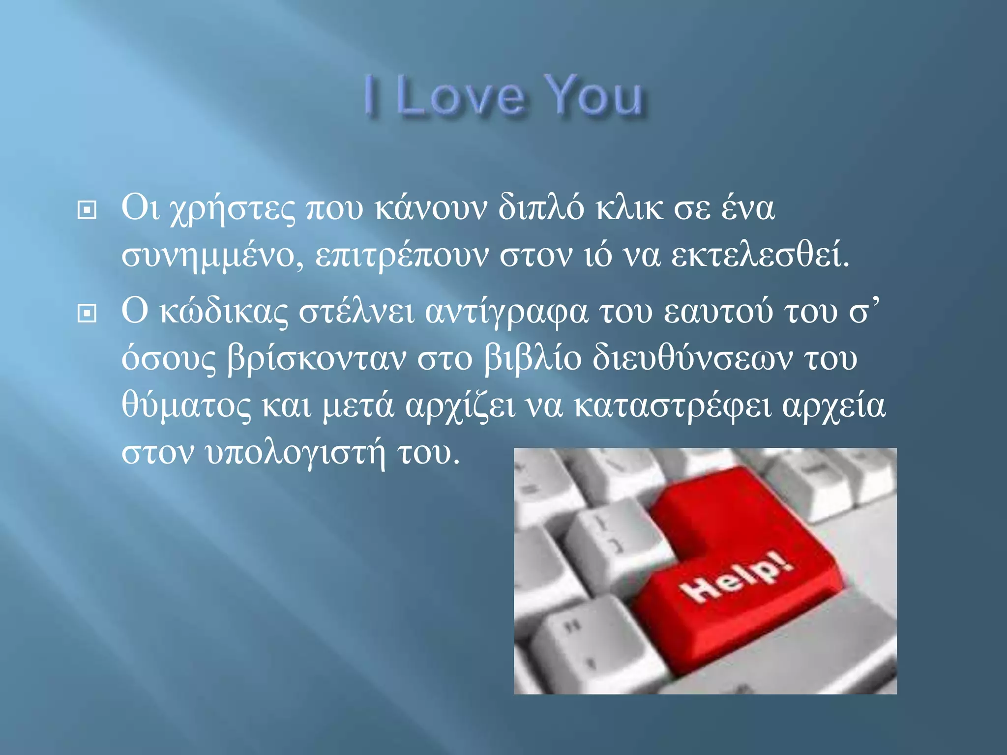  Οι χρήστες που κάνουν διπλό κλικ σε ένα
συνημμένο, επιτρέπουν στον ιό να εκτελεσθεί.
 Ο κώδικας στέλνει αντίγραφα του εαυτού του σ’
όσους βρίσκονταν στο βιβλίο διευθύνσεων του
θύματος και μετά αρχίζει να καταστρέφει αρχεία
στον υπολογιστή του.
 