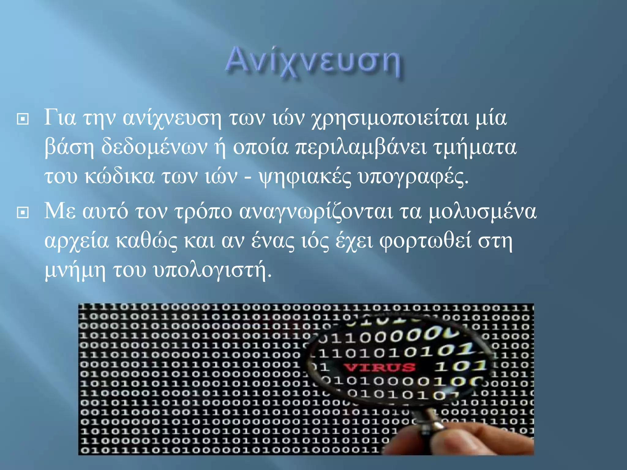  Για την ανίχνευση των ιών χρησιμοποιείται μία
βάση δεδομένων ή οποία περιλαμβάνει τμήματα
του κώδικα των ιών - ψηφιακές υπογραφές.
 Με αυτό τον τρόπο αναγνωρίζονται τα μολυσμένα
αρχεία καθώς και αν ένας ιός έχει φορτωθεί στη
μνήμη του υπολογιστή.
 