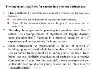 10
The important requisites for success in a modern business are:
1. Clear objectives: it is one of the most essential prerequisite for the success of
business.
The objectives set forth should be realistic and clearly defined.
Then, all the business efforts should be geared to achieve the set
objectives.
2. Planning: In simple words, planning is a pre-determined line of
action. The accomplishment of objectives set, largely, depends
upon planning itself. Planning is a proposal based on part of
experience and present trends for future actions.
3. Sound organization: An organization is the art or science of
building up systematical whole by a number of but related parts.
Just as human frame is built up of various parts like heart, liver,
brain, legs etc. similarly, organization of business is a harmonies
combination of men, machine material, money management etc.
so that all these could work jointly as one unit, i.e. “business "or
“the agribusiness” 01/31/2026
 