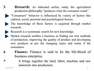 01/31/2026 11
3. Research: As indicated earlier, today the agricultural
production philosophy “produces what the consumer wants”.
“Consumers” behavior is influenced by variety of factors like
cultural, social, personal and psychological factors.
The knowledge of these factors is acquired through market
research.
Research is a systematic search for new knowledge.
Market research enables a business in finding out new methods
of production, improving the quality of product and developing
new products as per the changing tastes and wants if the
consumers.
4. Finance: Finance is said to be the life-blood of
business enterprise.
 It brings together the land, labor, machine and raw
materials into production.
 
