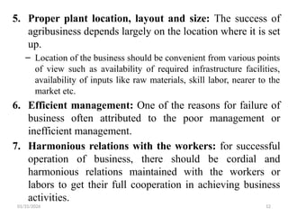 01/31/2026 12
5. Proper plant location, layout and size: The success of
agribusiness depends largely on the location where it is set
up.
– Location of the business should be convenient from various points
of view such as availability of required infrastructure facilities,
availability of inputs like raw materials, skill labor, nearer to the
market etc.
6. Efficient management: One of the reasons for failure of
business often attributed to the poor management or
inefficient management.
7. Harmonious relations with the workers: for successful
operation of business, there should be cordial and
harmonious relations maintained with the workers or
labors to get their full cooperation in achieving business
activities.
 