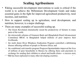 01/31/2026 13
Scaling Agribusiness
• Taking successful development interventions to scale is critical if the
world is to achieve the Millennium Development Goals and make
essential gains in the fight for improved agricultural productivity, rural
incomes, and nutrition.
• How to support scaling up in agriculture, rural development, and
nutrition, however, is a major challenge.
• There are many examples of successful scaling up.
– The Green Revolution dramatically raised the productivity of farmers in many
parts of the world;
– the microcredit schemes of Grameen Bank and (Bangladesh Rural Advancement
Committee) BRAC in Bangladesh helped millions of poor improve their
livelihoods;
– the multi donor River Blindness Eradication Program controlled a debilitating
disease affecting millions of people in Western Africa; and
– the conditional cash transfer program Progresa-Oportunidades improved the lives
of millions of poor households in Mexico by offering them cash payments in
exchange for sending their children to school and health clinics—a success story
that has been replicated in many other developing countries.
 