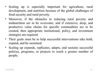 01/31/2026 14
• Scaling up is especially important for agriculture, rural
development, and nutrition because of the global challenges of
food security and rural poverty.
• Moreover, if the obstacles to reducing rural poverty and
malnutrition are to be overcome, and if extensive, deep, and
productive value chains for specific commodities are to be
created, then appropriate institutional, policy, and investment
strategies are required.
• Their goals must be to help successful interventions take hold,
expand, and be sustained.
• Scaling up expands, replicates, adapts, and sustains successful
policies, programs, or projects to reach a greater number of
people.
 