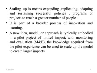 01/31/2026 15
• Scaling up is means expanding ,replicating, adapting
and sustaining successful policies , programs or
projects to reach a greater number of people
• It is part of a broader process of innovation and
learning.
• A new idea, model, or approach is typically embodied
in a pilot project of limited impact; with monitoring
and evaluation (M&E), the knowledge acquired from
the pilot experience can be used to scale up the model
to create larger impacts.
 