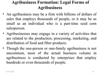 01/31/2026 16
Agribusiness Formation: Legal Forms of
Agribusiness
• An agribusiness may be a firm with billions of dollars of
sales that employs thousands of people, or it may be as
small as an individual who is a part-time seed corn
salesperson.
• Agribusinesses may engage in a variety of activities that
are related to the production, processing, marketing, and
distribution of food and fiber products.
• Though the one-person or one-family agribusiness is not
uncommon, most of the actual business volume in
agribusiness is conducted by enterprises that employ
hundreds or even thousands of people.
 