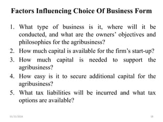 01/31/2026 18
Factors Influencing Choice Of Business Form
1. What type of business is it, where will it be
conducted, and what are the owners’ objectives and
philosophies for the agribusiness?
2. How much capital is available for the firm’s start-up?
3. How much capital is needed to support the
agribusiness?
4. How easy is it to secure additional capital for the
agribusiness?
5. What tax liabilities will be incurred and what tax
options are available?
 